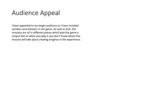 Audience Appeal
I have appealed to my target audience as I have included
zombies and shooters in the game. As well as that, the
missions are all in different places which give the game a
unique feel as when you play it you don’t know where the
mission will take place creating enigmas in the experience.
 
