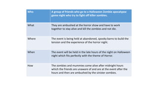 Who A group of friends who go to a Halloween Zombie apocalypse
game night who try to fight off killer zombies.
What They are ambushed at the horror show and have to work
together to stay alive and kill the zombies and not die.
Where The event is being held at abandoned, spooky barns to build the
tension and the experience of the horror night.
When The event will be held in the late hours of the night on Halloween
night which fits perfectly with the theme of Horror.
How The zombies and mummies come alive after midnight hours
which the friends are unaware of and are at the event after the
hours and then are ambushed by the sinister zombies.
 