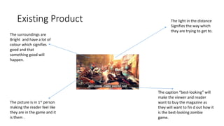 Existing Product The light in the distance
Signifies the way which
they are trying to get to.
The caption “best-looking” will
make the viewer and reader
want to buy the magazine as
they will want to fin d out how it
is the best-looking zombie
game.
The picture is in 1st person
making the reader feel like
they are in the game and it
is them .
The surroundings are
Bright and have a lot of
colour which signifies
good and that
something good will
happen.
 