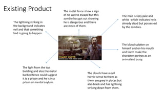 Existing Product
The man is very pale and
white which indicates he is
already dead but possessed
by the zombies.
The blood splatter on
himself and on his mouth
and teeth make the
character portray as an
animaland crazy.
The light from the top
building and also the metal
barbed fence could suggest
it is a prison and he is in a
prison or mental asylum.
The lightning striking in
the background indicates
evil and that something
bad is going to happen.
The clouds have a evil
horror sense to them as
them are grey in places but
also black and has lightning
striking down from them.
The metal fence show a sign
of no way to escape but this
zombie has got out showing
he is dangerous and there
are more of them.
 