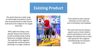 Existing Product
Existing Product
The poster features a wide range
of really bright and vibrant colours
that are guaranteed to make anyone
look back at the magazine if it caught
there eye
With spiderman being a very
popular thing at the moment,
as well as being trendy, having
Spiderman enlarged, taking up
the majority of the magazine
including the masthead space
will bring in an eager audience
They advertise other popular
characters on the cover too
Such as Ghostface and Hawkeye
The cover also has less obvious
aspects such as Green Goblins
bomb and Octavius's Arm’s will
intrigue the hardcore fans as they
feel special for the magazine
including things not everyone
would pick up on.
 