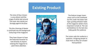 The tone of blue chosen
is very vibrant and the
range of white text around
The cover also stands out
Strongly against the blue
Existing Product
They have chosen to have
the featured character to
look directly at anyone
viewing the magazine to
catch there attention
The blur theming of Avatar
is continued into the background
Colouring of the magazine
The feature image covers
areas such as the masthead
but fits under the lower text
layer, guiding whoever looks
at the magazine what's more
important to look at. The size
and boldness to the text also
helps guide the audience
The covers asks the audience a
question, intriguing people to
read more so they can answer
that question
 