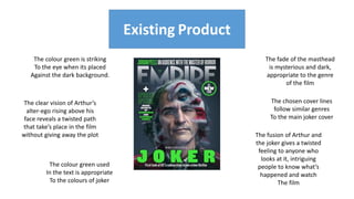 Existing Product
Existing Product
The colour green is striking
To the eye when its placed
Against the dark background.
The colour green used
In the text is appropriate
To the colours of joker
The clear vision of Arthur’s
alter-ego rising above his
face reveals a twisted path
that take’s place in the film
without giving away the plot The fusion of Arthur and
the joker gives a twisted
feeling to anyone who
looks at it, intriguing
people to know what’s
happened and watch
The film
The fade of the masthead
is mysterious and dark,
appropriate to the genre
of the film
The chosen cover lines
follow similar genres
To the main joker cover
 