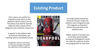 Existing Product
Existing Product
Deadpool’s vibrant red colour
on the grey background grabs
the attention of the audience
Hidden aspects of comedy such
as the little speech bubble
coming out of Deadpool's mouth
can make the audience chuckle,
encouraging them to read more
Plain colours are used for less
Important areas where as they
Opted for vibrant colours such as
The yellow areas that for example
Advertise other aspects of the
Magazine such as Batman v Superman
The bright yellow behind the
‘Exclusive Preview’ make’s the
audience more intrigued to view
the magazine as they don’t
believe they will see this info
anywhere else.
It appeals to the audience with
Its exclusive information, eye
Catching colours and cheeky humour
 