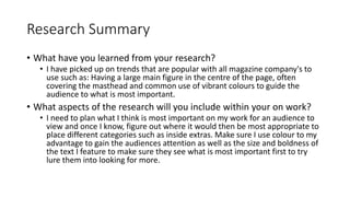 Research Summary
• What have you learned from your research?
• I have picked up on trends that are popular with all magazine company's to
use such as: Having a large main figure in the centre of the page, often
covering the masthead and common use of vibrant colours to guide the
audience to what is most important.
• What aspects of the research will you include within your on work?
• I need to plan what I think is most important on my work for an audience to
view and once I know, figure out where it would then be most appropriate to
place different categories such as inside extras. Make sure I use colour to my
advantage to gain the audiences attention as well as the size and boldness of
the text I feature to make sure they see what is most important first to try
lure them into looking for more.
 