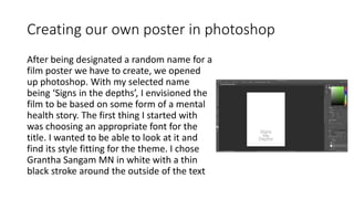 Creating our own poster in photoshop
After being designated a random name for a
film poster we have to create, we opened
up photoshop. With my selected name
being ‘Signs in the depths’, I envisioned the
film to be based on some form of a mental
health story. The first thing I started with
was choosing an appropriate font for the
title. I wanted to be able to look at it and
find its style fitting for the theme. I chose
Grantha Sangam MN in white with a thin
black stroke around the outside of the text
 