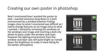 Creating our own poster in photoshop
Next I envisioned how I wanted the poster to
look. I wanted someone lying down in a dark
environment by a window however finding
images close to what I envisioned was difficult so I
had to change features on an image close to what
I wanted. I started by removing the windows on
the windows seat image and inserting a dark city
photo to place under the window seat layer.
However the lighting environment from the
window seat layer was still quite bright so I toned
down the brightness to make it more fitting for
the darker atmosphere
 