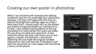 Creating our own poster in photoshop
When I was finished with changing the lighting
conditions and the city landscape was outside the
window, I still was not happy with the look so I
altered the brightness settings again to make it
look more flush. I found areas such as the pillows
just looked unnaturally bright so I wanted to try
fix that. I also added a dark gradient to the top
and bottom to really darken the walls and make
the eye focus on what was important. It also
made the white text pop a bit more since it was
against a darker environment. I also found
darkening the top made the original window
reflection on the roof look like it blended in well
with the city photo so I was happy with that being
a bonus to the poster
 