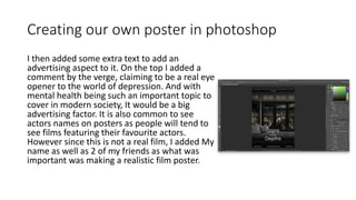 Creating our own poster in photoshop
I then added some extra text to add an
advertising aspect to it. On the top I added a
comment by the verge, claiming to be a real eye
opener to the world of depression. And with
mental health being such an important topic to
cover in modern society, It would be a big
advertising factor. It is also common to see
actors names on posters as people will tend to
see films featuring their favourite actors.
However since this is not a real film, I added My
name as well as 2 of my friends as what was
important was making a realistic film poster.
 