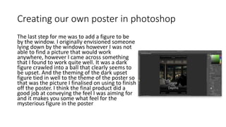 Creating our own poster in photoshop
The last step for me was to add a figure to be
by the window. I originally envisioned someone
lying down by the windows however I was not
able to find a picture that would work
anywhere, however I came across something
that I found to work quite well. It was a dark
figure crawled into a ball that clearly seems to
be upset. And the theming of the dark upset
figure tied in well to the theme of the poster so
that was the picture I finalised on using to finish
off the poster. I think the final product did a
good job at conveying the feel I was aiming for
and it makes you some what feel for the
mysterious figure in the poster
 