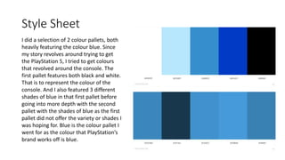 Style Sheet
I did a selection of 2 colour pallets, both
heavily featuring the colour blue. Since
my story revolves around trying to get
the PlayStation 5, I tried to get colours
that revolved around the console. The
first pallet features both black and white.
That is to represent the colour of the
console. And I also featured 3 different
shades of blue in that first pallet before
going into more depth with the second
pallet with the shades of blue as the first
pallet did not offer the variety or shades I
was hoping for. Blue is the colour pallet I
went for as the colour that PlayStation’s
brand works off is blue.
 
