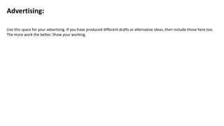Advertising:
Use this space for your advertsing. If you have produced different drafts or alternative ideas, then include those here too.
The more work the better. Show your working.
 