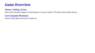 Game Overview
Theme / Setting / Genre
Show some example images or similar games / movies / books / TV shows with similar themes.
Core Gameplay Mechanics
Point to other games that this is similar to.
 
