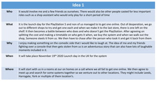 Idea 1
Who It would involve me and a few friends as ourselves. There would also be other people casted for less important
roles such as a shop assistant who would only play for a short period of time
What It is the launch day for the PlayStation 5 and non of us managed to to get one online. Out of desperation, we go
out to different shops to try and get one each and when we make it to the last store, there is one left on the
shelf. It then becomes a battle between who does and who doesn’t get the PlayStation. After agreeing on
splitting the cost and making a timetable on who gets it when, we buy the system and when we walk out the
shop, Someone steels it from us. We then have to chase after the person who took it and get it back from them
Why I enjoy making something on the comedic side that I would like to laugh at. The idea of me and my friends
fighting over a console that then gets stolen from us is an adventurous story that can also have lots of laughable
moments included in it.
When It will take place November 19th 2020 Launch day in the UK for the system
Where It will start with us in a rooms at our on homes on a call where we all fail to get one online. We then agree to
meet up and search for some systems together so we venture out to other locations. They might include Leeds,
Harrogate, York or multiple of them location’s.
 