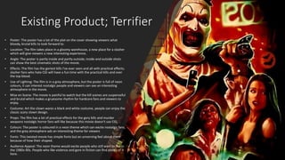 Existing Product; Terrifier
• Poster: The poster has a lot of the plot on the cover showing viewers what
bloody, brutal kills to look forward to.
• Location: The film takes place in a gloomy warehouse, a new place for a slasher
which will give viewers a new interesting experience.
• Angle: The poster is partly inside and partly outside; inside and outside shots
can show the best cinematic shots of the movie.
• Effects: The film has the goriest kills I’ve ever seen and all with practical effects;
slasher fans who hate CGI will have a fun time with the practical kills and over
the top blood.
• Use of Lighting: The film is in a grey atmosphere, but the poster is full of neon
colours, it can interest nostalgic people and viewers can see an interesting
atmosphere in the movie.
• Mise en Scene: The movie is painful to watch but the kill scenes are suspenseful
and brutal which makes a gruesome rhythm for hardcore fans and viewers to
enjoy.
• Costume: Art the clown wares a black and white costume, people can enjoy the
classic scary clown design.
• Props: The film has a lot of practical effects for the gory kills and murder
weapons nostalgic horror fans will like because this movie doesn't use CGI.
• Colours: The poster is coloured in a neon theme which can excite nostalgic fans,
and the grey atmosphere ads an interesting theme for viewers
• Fonts: This twisted movie has simple fonts but an unnerving feel about them
because of how their shaped.
• Audience Appeal: The neon theme would excite people who still want to live in
the 1980s-90s. People who like violence and gore in fiction can find plenty of it
here.
 