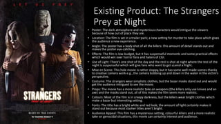 Existing Product: The Strangers
Prey at Night
• Poster: The dark atmosphere and mysterious characters would intrigue the viewers
because of how out of place they are.
• Location: The film is set in a trailer park; a new setting for murder to take place which gives
the audience a new experience.
• Angle: The poster has a body shot of all the killers: this amount of detail stands out and
makes the poster eye-catching.
• Effects: The film is low-budget, but it has suspenseful moments and some practical effects
which would win over horror fans and haters of CGI.
• Use of Light: There’s one shot of the day and the rest is shot at night where the rest of the
night is suspenseful which will give fans who want to get scared a fright.
• Mise en Scene: This hole movie is rather sloppy, but it has some well-made scenes thanks
to creative camera work e.g., the camera bobbing up and down in the water in the victim’s
perspective.
• Costume: The strangers wear simplistic clothes, but the bazar masks stand out and would
get the audience intrigued to see the movie.
• Props: The movie has a more realistic take on weapons (the killers only use knives and an
axe) and the masks stand out, all of this makes the film seem more realistic.
• Colours: Most of the film is in creepy darkness, but the killers wear bright clothes which
make a bazar but interesting setting.
• Fonts: The title has a bright white and red look; the amount of light certainly makes it
stand out because most slasher titles aren’t bright.
• Audience Appeal: This film has a mysterious setting, colourful killers and a more realistic
take on genocidal situations, this movie can certainly interest and audience.
 