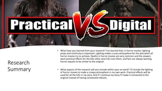 Research
Summary
• What have you learned from your research? I’ve learned that, in horror movies: lighting
props and continuity is important. Lighting makes a scary atmosphere for the plot witch all
horror movies try to achieve. Deaths in horror movies are very common and the viewers
want practical effects for the kills other wise CGI ruins them, and fans are always wanting
horror sequels to be similar to the original.
• What aspects of the research will you include within your on work? I’ll include the lighting
of horror movies to make a creepy atmosphere in my own work. Practical effects will be
used for all the kills in my story. And if I continue my story I’ll make it connected to the
original instead of having convoluted reboots.
 