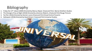 Bibliography
1. Friday the 13th reboot (2009) Directed by Marcus Nipsel. [Featured Film]. Warner Brothers Studios
2. The Strangers Prey at Night (2018) Directed by Johannes Roberts. [Featured Film] Rouge Pictures
3. Terrifier (2016) Directed by Damien Leone [Featured Film] Dread Central Presents
4. Halloween (2018) Directed by David Green [ Featured Film] Universal Studios
 