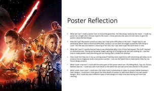 Poster Reflection
• What did I do? I made a poster from a movie title generator, the title being ‘raised by the moon’. I made my
poster be a knight who’s forever loyal to the moon. I chose pictures that were all one colour to give the
poster a blue themed design.
• How did it go? My poster turned out okay, but I had some difficulties at the start. I forgot how to use
photoshop which lead to technical difficulties, trying to cut out parts of images caused the hole thing to
crash. The title was also bland in colouring at the start, but I was able to get the work done in time.
• What did I learn? I quickly learned how to use photoshop after a lot of time had passed. The stuff I learned
on photoshop was; Placing and growing images, getting rid of backgrounds and add shading etc. I learned
how to make posters look interesting and less boring after a failed first attempt.
• How could that help me in my up coming project? Getting more experience with photoshop will allow me to
produce future magazine covers and posters quicker. I can use the failed title to make better titles for my
future design projects.
• What could I improve? I could add the extra parts of the poster which are: the Billing Block, Tag Line, Actors,
Release date etc. I could also add more detail to the bland title and add some extra details to the poster.
• What could I learn next? I could learn the other tools in photoshop to make my posters better looking in
their designs. I could learn more about the little details of posters to add more detail to my own poster
designs. And I could also learn different types of title designs to make mine less boring and more eye
catching.
 