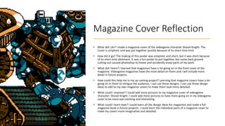 Magazine Cover Reflection
• What did I do? I made a magazine cover of the videogame character Shovel Knight. The
Cover is simplistic and was put together quickly because of its short time limit.
• How did it go? The making of this poster was simplistic and short, but it was short because
of its short time allotment. It was a fun poster to put together, but some back ground
cutting out caused photoshop to freeze and accidently erase parts of my work.
• What did I learn? I learned that magazines have a lot going on in the front cover of the
magazine. Videogame magazines have the most detail on them and I will include more
detail in future projects.
• How could this help me in my up coming project? Learning that magazine covers have a lot
going on in them to intrigue the audience, I can use those designs. I can use those design
ideas to add to my own magazine covers to make them look more detailed.
• What could I improve? I could add more pictures to my magazine cover of videogame
character: Shovel Knight. I could add more pictures to have more going on in my videogame
cover to be more eye-catching and interesting.
• What could I learn next? I could learn all the design ideas for magazines and make a full
magazine book in future projects. I could learn the individual parts of a magazine cover to
make my covers more imaginative and detailed.
 