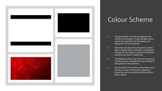 Colour Scheme
1. The grey will be over the protagonist and
victims in the poster, I chose the grey colour
scheme to resemble the boringness and
depression of the characters.
2. The white will show the characters and the
killer, I choose this to resemble a small beam
of hope for the victims survival and help the
audience see what's happening.
3. The darkness will be over most of the poster,
I choose this to resemble the scary setting of
being alone in the darkness.
4. The red will be the clothes of the killer and it
will be on most of the poster, obviously I
chose the red to resemble the blood of the
killers victims.
 