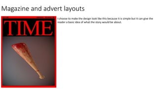 Magazine and advert layouts
I choose to make the design look like this because it is simple but it can give the
reader a basic idea of what the story would be about.
 