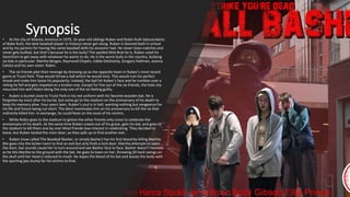 Synopsis
• At the city of Atlanta, America in 1979, 16-year-old siblings Ruben and Robin Ruth (descendants
of Babe Ruth, the best baseball player in history) never get along. Ruben is favored both in school
and by his parents for having the same baseball skills his ancestor had. He never loses matches and
never gets bullied, but that’s because he is the bully! The spoiled little Brat he is, Ruben used his
favoritism to get away with whatever he wants to do. He is the worst bully in the country, bullying
six kids in particular: Martha Bergan, Raymond Chaplin, Eddie Delahanty, Gregory Hallman, Joanna
Calisto and his own sister: Robin.
• The six friends plot their revenge by dressing up as the opposite team in Ruben’s most recent
game at Truist Park. They would throw a ball which he would miss. This would ruin his perfect
streak and make him loose his popularity. Instead, the ball hit Ruben’s face and he tumbles over a
railing he fell and gets impaled on a broken one. Except for five out of the six friends, the hole city
mourned him with Robin being the only one of the six feeling guilty.
• Ruben is buried close to Truist Park in his red uniform with his favorite wooden bat. He is
forgotten by most after his burial, but some go to the stadium on the anniversary of his death to
keep his memory alive. Four years later, Ruben’s soul is in hell, wanting nothing but vengeance for
his life and future being cut short. The devil reanimates him on his anniversary to kill the six that
indirectly killed him. In exchange, he could feast on the souls of his victims.
• While Robin goes to the stadium to grieve the other friends only come to celebrate the
anniversary of his death. At the same time Ruben crawls out of his grave, gets his bat, and goes to
the stadium to kill them one by one! Most friends lose interest in celebrating. They decided to
leave, but Ruben locked the main door, so they split up to find another exit.
• Ruben (now called The Baseball Basher, or simply Basher) has his first blood by killing Martha.
She goes into the locker room to find an exit but only finds a lock door. Martha attempts to open
the door, but sounds cause her to turn around and see Basher face to face. Basher doesn’t hesitate
as he hits Martha to the ground with the bat. He goes to town on her, throwing 20 hard swings on
the skull until her head is reduced to mush. He wipes the blood of his bat and leaves the body with
the spurting jaw stump for his victims to find.
 