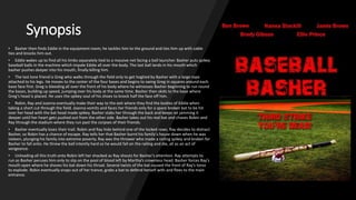 Synopsis
• Basher then finds Eddie in the equipment room; he tackles him to the ground and ties him up with cable
ties and knocks him out.
• Eddie wakes up to find all his limbs separately tied to a massive net facing a ball launcher. Basher puts spikey
baseball balls in the machine which impale Eddie all over the body. The last ball lands in his mouth which
basher pushes deeper into his mouth, finally killing him.
• The last lone friend is Greg who walks through the field only to get hogtied by Basher with a large rope
attached to his legs. He moves to the center of the four bases and begins to swing Greg in squares around each
base face first. Greg is bleeding all over the front of his body where he witnesses Basher beginning to run round
the bases, building up speed, jumping over his body at the same time. Basher then skids to the base where
Greg’s head is placed. He uses the spikey soul of his shoes to knock half the face off him.
• Robin, Ray and Joanna eventually make their way to the exit where they find the bodies of Eddie when
taking a short cut through the field. Joanna vomits and faces her friends only for a spare broken bat to be hit
over her head with the bat head made spikey. Basher stabs her through the back and keeps on jamming it
deeper until her heart gets pushed out from the other side. Basher takes out his real bat and chases Robin and
Ray through the stadium where they run past the corpses of their friends.
• Basher eventually loses their trail. Robin and Ray hide behind one of the locked rows. Ray decides to distract
Basher, so Robin has a chance of escape. Ray tells her that Basher burnt his family’s house down when he was
sixteen, plunging his family into extreme poverty. Ray was the thrower who made a railing spikey and broken for
Basher to fall onto. He threw the ball intently hard so he would fall on the railing and die, all as an act of
vengeance.
• Unloading all this truth onto Robin left her shocked as Ray shouts for Basher’s attention. Ray attempts to
run as Basher peruses him only to slip on the pool of blood left by Martha’s crownless head. Basher forces Ray’s
mouth open where he shoves his bat down his throat. Several twists of the bat caused the front of Ray’s torso
to explode. Robin eventually snaps out of her trance, grabs a bat to defend herself with and flees to the main
entrance.
 