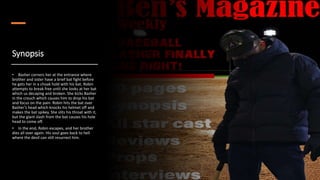 Synopsis
• Basher corners her at the entrance where
brother and sister have a brief bat fight before
he gets her in a choak hold with his bat. Robin
attempts to break free until she looks at her bat
which us decaying and broken. She kicks Basher
in the crouch which causes him to drop his bat
and focus on the pain. Robin hits the bat over
Basher’s head which knocks his helmet off and
makes the bat spikey. She slits his throat with it,
but the giant slash from the bat causes his hole
head to come off.
• In the end, Robin escapes, and her brother
dies all over again. His soul goes back to hell
where the devil can still resurrect him.
 