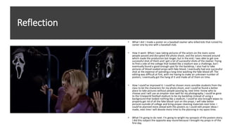 Reflection
• What I did: I made a poster on a baseball slasher who killed kids that ruined his
career one by one with a baseball club.
• How it went: When I was taking pictures of the actors on the stairs some
people passed and disrupted the photo shoot, and the actors messed around
which made the production last longer, but in the end, I was able to get one
successful shot of them and I got a lot of successful shots of the slasher. Trying
to find a side of the college that looked like a stadium was a challenge, but I
eventually found a good enough spot for the backdrop, I also had to take
pictures of blood-soaked props with fake blood, I eventually had one successful
shot at the expense of spending a long time washing the fake blood off. The
editing was difficult at first, with me having to make an unknown number of
posters, I eventually got the hang of it and made all of them on time.
• How I could’ve improved it: I could’ve chosen more sensible students from the
class to be the characters for my photo shoot, and I could’ve found a better
place to take pictures without people passing by, next time I know who to
choose and I will use an emptier stair well for my photography. I could’ve gone
to the Cineworld football stadium to be my backdrop instead of using a
background that looked nothing like a stadium, I could’ve also brought wipes to
properly get rid of all the fake blood I put on the props, I will take better
pictures outside of college and bring proper cleaning materials next time. I
could’ve planned more ahead with the posters so I could edit proper ideas I
made, next time I will devote more time to the planning in my spare time.
• What I’m going to do next: I’m going to wright my synopsis of the posters story;
I did this subject the opposite way round because I brought my props in of the
first day.
 