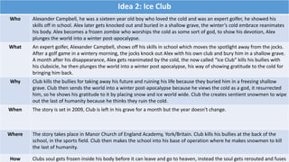 Idea 2: Ice Club
Who Alexander Campbell, he was a sixteen year old boy who loved the cold and was an expert golfer, he showed his
skills off in school. Alex later gets knocked out and buried in a shallow grave, the winter’s cold embrace reanimates
his body. Alex becomes a frozen zombie who worships the cold as some sort of god, to show his devotion, Alex
plunges the world into a winter post-apocalypse.
What An expert golfer, Alexander Campbell, shows off his skills in school which moves the spotlight away from the jocks.
After a golf game in a wintery morning, the jocks knock out Alex with his own club and bury him in a shallow grave.
A month after his disappearance, Alex gets reanimated by the cold, the now called “Ice Club” kills his bullies with
his clubsicle, he then plunges the world into a winter post apocalypse, his way of showing gratitude to the cold for
bringing him back.
Why Club kills the bullies for taking away his future and ruining his life because they buried him in a freezing shallow
grave. Club then sends the world into a winter post-apocalypse because he views the cold as a god, it resurrected
him, so he shows his gratitude to it by placing snow and ice world wide. Club the creates sentient snowmen to wipe
out the last of humanity because he thinks they ruin the cold.
When The story is set in 2009, Club is left in his grave for a month but the year doesn't change.
Where The story takes place in Manor Church of England Academy, York/Britain. Club kills his bullies at the back of the
school, in the sports field. Club then makes the school into his base of operation where he makes snowmen to kill
the last of humanity.
How Clubs soul gets frozen inside his body before it can leave and go to heaven, instead the soul gets rerouted and fuses
 