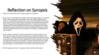 Reflection on Synopsis
• What I did: I wrote the story of what’s going on in my poster.
• How it went: I was afraid that I wouldn't write the synopsis right and I would’ve
had to constantly go back and change it until I did it right. However, after I
wrote it, I only had three problems to correct; write everything in the present
tense, leave more full-stops instead of commers and write why the characters
went to the place they were going to get killed in. I solved the problems by;
changing the first few paragraphs to present tense by changing some words,
making the long sentences into short ones by changing the commers into full-
stops and change the plot from the characters mourning to celebrating their
victim's death.
• How I could’ve improved it: Despite producing this story for weeks on end,
there were still some plot holes in my story, and I covered the deaths in too
much detail. I could’ve improved the plot by explaining the characters motives
and actions more in the story than making them to just simply die, next time I
will make the characters more complex. I could’ve improved the plot’s length
by cutting down on the gory details of the deaths which would shorten the
story by a page, I will have the plot not so reliant on the plot next time.
• What I’m going to do next: I’m going to make a double spread sheet.
 