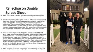 Reflection on Double
Spread Sheet
• What I did: I made a double spread sheet on my adventure poster.
• How it went: At first, I thought it would be difficult to make a spread
sheet, but I found it surprisingly easy when I began to make earlier
today. I struggled to properly put my real-life images onto the
background in photoshop and were to position the filler red text
which I feared couldn’t be seen. After 40 minutes, I was able to make
a proper double spread sheet, I was able to put the real-life picture in
and I was able to position the text in properly which was viewable.
• How I could’ve improved it: The poster did look a little bit bland
when it was properly excited and finished, but despite it’s flaws it still
worked in the end. I could’ve made the double spread sheet more
detailed because it was just a black screen with red writing and a
picture of my killer, next time I will look through more double spread
sheets to get more creative ideas. I could’ve made proper text for the
double spread sheet instead of just having filler for all the side
writing on the double spread sheet, I will write about the production
history in the text to not have filler.
• What I’m going to do next: I’m going to research things for my LMP.
 