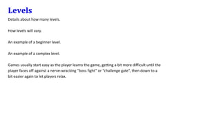 Levels
Details about how many levels.
How levels will vary.
An example of a beginner level.
An example of a complex level.
Games usually start easy as the player learns the game, getting a bit more difficult until the
player faces off against a nerve-wracking “boss fight” or “challenge gate”, then down to a
bit easier again to let players relax.
 