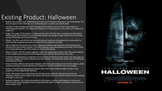 Existing Product: Halloween
• Poster: The creative shot of Michaels face with Laurie Strode’s reflection is very entreating. The
face of Laurie in the reflection is an interesting one a viewer can identify with.
• Location: A dark background with nothing but the slasher and his victim’s face makes an
interesting atmosphere. The amount of mystery in a simple poster such as this can intrigue the
audience.
• Angle: The angle of the poster is a close-up face shot. The film has a creative one shot where
Michael goes from house to house and kills people: this brings change to the horror franchise;
trying something new and interesting
• Effects: The film uses CGI for the kills and creative transitions throughout the movie which is
used to build suspense and scary moments for the audience to enjoy.
• Use of Lighting: The poster has a dark creepy atmosphere with Michael’s knife being shown.
The film has some horror scenes in the day showing a pale atmosphere and most of the movie
is in creepy darkness, all of this makes an interesting setting.
• Mise en Scene: The film comes together well in its suspenseful rhythm; from the quiet stalking
to the sudden jump scare the cinematography can interest old and new fans a like.
• Costume: Michael wears an engineer suit and dawns his famous white mask, this classic get up
exciting nostalgic fans and it stands out to new viewers. The knife also shows that the Michael is
menacing and scary.
• Props: Practice effects and murder weapons add to the plot making it true to the original, which
impresses old fans, and would leave an impact on new fans thanks to the scary images.
• Colours: The film has dark gloomy colours with most of the movie at night, it adds to the
suspense of the stalker/killer Michael.
• Fonts: The poster has a simple font, but the big words make the title stand out and eye
catching. It sticks to the original cult classic that would win over old fans and be so eye-catching
it brings in new ones.
• Audience Appeal: The creepy atmosphere of darkness, a stalker watching you at every turn
thanks to the quiet background and suspenseful kills with a brilliant soundtrack can give horror
fans a classic thrill.
 