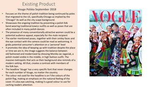 Existing Product
Vouge Polska September 2018
• Focuses on the theme of polish tradition being continued by poles
that migrated to the US, specifically Chicago as implied by the
'Chicago!' As well as the city scape background.
• Showcases the ongoing tradition by presenting a polish folk
band wearing traditional Łowicz outfits as well as poses that are
often included in many polish dances
• The presence of many conventionally attractive women could be a
potential audience appeal, especially for the male recipient
• The earlier mentioned poses, together with their smiley faces and
the eye contact with the camera could be read as welcoming. It
grabs potential consumer's attention on a 'personal' level
• It promotes the idea of keeping up with tradition despite the place
or time we are in, the image suggests the balance between
old fashioned and modernized by dressing Monika Jac Jagaciak, a
polish model visible in the middle, in high fashion outfit. The
massive metropolis that acts as their background also reminds of a
modern setting. All that, creates a contrast with members of
the folk ban.
• The headline 'Vouge' has a very specific font that never changes
for each number of Vouge, no matter the country.
• The colour red used for the headline is on f the colours of the
polish flag, making an emphasis on the national feeling of the
cover. It's also eye-catching, making it a good colour to use for
caching readers attention.
 