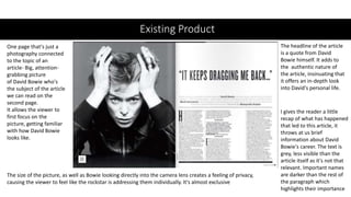 Existing Product
One page that's just a
photography connected
to the topic of an
article- Big, attention-
grabbing picture
of David Bowie who's
the subject of the article
we can read on the
second page.
It allows the viewer to
first focus on the
picture, getting familiar
with how David Bowie
looks like.
The headline of the article
is a quote from David
Bowie himself. It adds to
the authentic nature of
the article, insinuating that
it offers an in-depth look
into David's personal life.
The size of the picture, as well as Bowie looking directly into the camera lens creates a feeling of privacy,
causing the viewer to feel like the rockstar is addressing them individually. It's almost exclusive
I gives the reader a little
recap of what has happened
that led to this article, it
throws at us brief
information about David
Bowie's career. The text is
grey, less visible than the
article itself as it's not that
relevant. Important names
are darker than the rest of
the paragraph which
highlights their importance
 