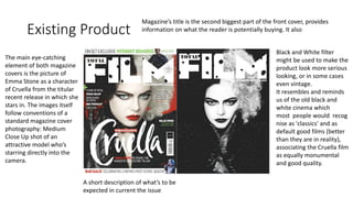 Existing Product
The main eye-catching
element of both magazine
covers is the picture of
Emma Stone as a character
of Cruella from the titular
recent release in which she
stars in. The images itself
follow conventions of a
standard magazine cover
photography: Medium
Close Up shot of an
attractive model who’s
starring directly into the
camera.
A short description of what’s to be
expected in current the issue
Magazine’s title is the second biggest part of the front cover, provides
information on what the reader is potentially buying. It also
Black and White filter
might be used to make the
product look more serious
looking, or in some cases
even vintage.
It resembles and reminds
us of the old black and
white cinema which
most people would recog
nise as 'classics' and as
default good films (better
than they are in reality),
associating the Cruella film
as equally monumental
and good quality.
 