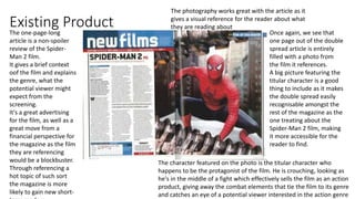 Existing Product Once again, we see that
one page out of the double
spread article is entirely
filled with a photo from
the film it references.
A big picture featuring the
titular character is a good
thing to include as it makes
the double spread easily
recognisable amongst the
rest of the magazine as the
one treating about the
Spider-Man 2 film, making
it more accessible for the
reader to find.
The character featured on the photo is the titular character who
happens to be the protagonist of the film. He is crouching, looking as
he's in the middle of a fight which effectively sells the film as an action
product, giving away the combat elements that tie the film to its genre
and catches an eye of a potential viewer interested in the action genre
The one-page-long
article is a non-spoiler
review of the Spider-
Man 2 film.
It gives a brief context
oof the film and explains
the genre, what the
potential viewer might
expect from the
screening.
It's a great advertising
for the film, as well as a
great move from a
financial perspective for
the magazine as the film
they are referencing
would be a blockbuster.
Through referencing a
hot topic of such sort
the magazine is more
likely to gain new short-
The photography works great with the article as it
gives a visual reference for the reader about what
they are reading about
 