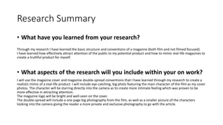 Research Summary
• What have you learned from your research?
Through my research I have learned the basic structure and conventions of a magazine (both film and not filmed focused).
I have learned how effectively attract attention of the public to my potential product and how to mimic real-life magazines to
create a truthful product for myself.
• What aspects of the research will you include within your on work?
I will use the magazine cover and magazine double-spread conventions that I have learned through my research to create a
realistic mimic of a real-life product. I will include eye-catching, big phots featuring the main character of the film as my cover
photos. The character will be starring directly into the camera as to create more intimate feeling which was proven to be
more effective in attracting attention.
The magazine logo will be bright and well-seen on the cover.
The double-spread will include a one page big photography from the film, as well as a smaller picture of the characters
looking into the camera giving the reader a more private and exclusive photography to go with the article.
 
