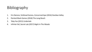 Bibliography
1. Eric Barone, Sickhead Games, Concerned Ape (2016) Stardew Valley
2. Painted Black Games (2018) The Long Reach
3. Toby Fox (2015) Undertale
4. Infinite Fall, Secret Lab (2017) Night In The Woods
 
