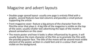 Magazine and advert layouts
• Doubles page spread layout- usually one page is entirely filled with a
graphic, second features two text columns and possibly a small picture
supporting the article
• Front magazine cover- feature a big picture of the character from the
film/the actor that plays it. A big title of the magazine is visible on the top
of the cover, usually smaller text advertising the topic of the month is
placed somewhere on the cover
• The movie poster and how it looks is often influenced by its genre, it will
usually feature the main character of the film as to promote the film with
the possibly popular face. The title of the movie will be second most visible
element of the poster, written in a bold font and in a colour that's well-
visible on the background.
 