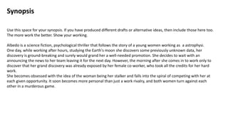 Synopsis
Use this space for your synopsis. If you have produced different drafts or alternative ideas, then include those here too.
The more work the better. Show your working.
Albedo is a science fiction, psychological thriller that follows the story of a young women working as a astrophysi.
One day, while working after hours, studying the Earth's moon she discovers some previously unknown data, her
discovery is ground-breaking and surely would grand her a well-needed promotion. She decides to wait with an
announcing the news to her team leaving it for the next day. However, the morning after she comes in to work only to
discover that her grand discovery was already exposed by her female co-worker, who took all the credits for her hard
work.
She becomes obsessed with the idea of the woman being her stalker and falls into the spiral of competing with her at
each given opportunity. It soon becomes more personal than just a work rivalry, and both women turn against each
other in a murderous game.
 