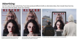 Advertising:
Use this space for your advertising. If you have produced different drafts or alternative ideas, then include those here too.
The more work the better. Show your working.
The final product after modifying the placement
and quantity of text visible on the poster
A version of my product prior the decision to
modify the placement and quantity of text
A mock-up of what my poster would look like as an actual product
 