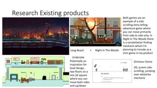 Research Existing products
Undertale
Night In The Woods
Long Reach
Potentially an
inspiration for
level design,
two floors on a
one 2d square
where you can
move both sides
and up/down
+
Both games are an
example of a side
scrolling story telling
adventure game where
you can move primarily
from side to side only. In
Night In The Woods there
is a constellation finding
mechanic which I’m
planning to include as a
mini game in my product
2D, screen side
scrolling, jumping
over obstacles
mechanic
Dinosaur Game
 
