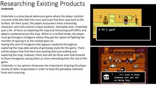 Researching Existing Products
Undertale
Undertale is a story-based adventure game where the player controls
a human child who falls into ruins and must find their way back to the
Surface. On their quest, the player encounters many interesting
characters and visits several unique locations. Gameplay wise, Undertale
puts a lot of focus on exploring the map and interacting with MPCs and
objects scattered across the map. When in a combat mode, the player
must go through a minigame where they get the option of fighting the
monster of sparing it as the combat goes on.
Having this sort of minigame that appears randomly throughout
exploring the map adds variety of gameplay styles for the game. There
will be players that find them less exciting than just walking and
exploring the map, however, there also will be those who look forward
to those minigames seeing them as more interesting than the rest of the
game.
Undertale, in my opinion showcases the importance of giving the player
variety of styles of gameplay in order to keep the gameplay relatively
fresh and surprising.
 