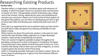Researching Existing Products
Stardew Valley is a single player, simulation game with elements of
roleplay, in which the player moves to a peaceful town and becomes
an owner of a farm. The gameplay consists of planting crops, taking
care of the animals, fishing, exploring the caves and combating the
monsters you encounter. Players are in full control of what aspects of
the game they explore, you can focus on developing your farm or get
to know town folks and develop your relationship with each one of
them.
Every day is an opportunity for you to perform tasks you have set for
yourself which makes the game very relaxing and flexible to each
player's needs.
What inspires me about this particular product, is the pixel art style
and the fact that Stardew Valley originates as a single-developer
creation, made almost completely by one person.
There are several minigames available to player throughout the
gameplay, and because no task in the game is mandatory, the player
is presented with many options of what they want to focus on. From
activities like fishing- that on their own are little minigames, to actual
in-game games like Journey of the Prairie King
which is a shooting simulator featured in the town's saloon, there are
various ways of spending your in-game time that entertain different
Stardew Valley
 