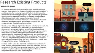 Research Existing Products
An example of a side scrolling, storytelling game in which the player
oversees the protagonist of the game. The game, although not 8-bit is a
great inspiration for my own product as it follows similar mechanics.
With eventual click and drag minigames, Night In The Woods’ gameplay
consist primarily of walking around the 2d map and interacting with
objects/ characters in order to push the narrative forward.
Its main objective is to explore mystery of a small town our character
grew up in, engaging dialogues with different characters and fun
minigames make the playthrough entertaining.
Narrative wise, although Night In the Woods is not a horror at heart, like
my product is planned to be, it does have a big mystery and fear
elements in it (primarily in the later parts of the playthrough) that
influenced my idea. Night In The Woods inspired my original product in
many other ways, one of the biggest inspirations was a minigame
featured as one of the side quests; via interaction with a telescope the
player can look at the stars and search for consolations. While visually its
a stunning minigame to play, all it requires is an animated background
and a layer imitating a telescope lens (black screen with a circular hole
through which we can see the background).
I want to use the same idea in order to create a similar section in my
game, in which the player explores the moon and eventually spots its
nemesis on it. This will trigger a running sequence in which the player
must run away from a demon that is chasing them. This is also a
minigame that appeared in the reference game.
Night In the Woods
 
