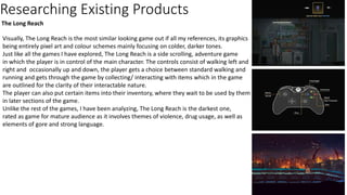Researching Existing Products
The Long Reach
Visually, The Long Reach is the most similar looking game out if all my references, its graphics
being entirely pixel art and colour schemes mainly focusing on colder, darker tones.
Just like all the games I have explored, The Long Reach is a side scrolling, adventure game
in which the player is in control of the main character. The controls consist of walking left and
right and occasionally up and down, the player gets a choice between standard walking and
running and gets through the game by collecting/ interacting with items which in the game
are outlined for the clarity of their interactable nature.
The player can also put certain items into their inventory, where they wait to be used by them
in later sections of the game.
Unlike the rest of the games, I have been analyzing, The Long Reach is the darkest one,
rated as game for mature audience as it involves themes of violence, drug usage, as well as
elements of gore and strong language.
 