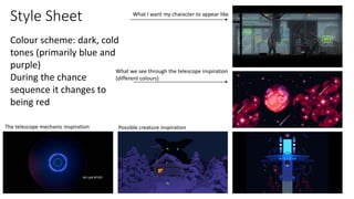 Style Sheet
What we see through the telescope inspiration
(different colours)
What I want my character to appear like
Possible creature inspiration
The telescope mechanic inspiration
Colour scheme: dark, cold
tones (primarily blue and
purple)
During the chance
sequence it changes to
being red
 